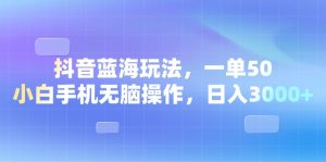 抖音蓝海玩法：一单50，小白手机无脑操作，日入3000+