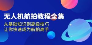 无人机航拍全阶教程合集：基础到高阶，全面教学，快速成为航拍大神，开启新视野