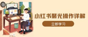小红书聚光操作详解：全流程实操，素材开户定位计划搭建一步到位！