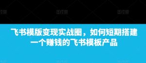 飞书模板变现实战：短期搭建赚钱产品，飞书模版变现实战圈教你如何操作！