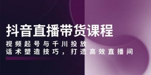 抖音直播带货全方位课程：视频起号与千川投放，话术塑造技巧，打造高效直播间