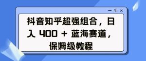 抖音知乎超强组合，日入4张， 蓝海赛道，保姆级教程