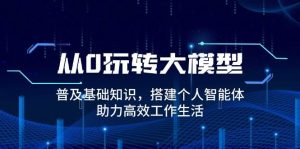从0轻松玩大模型，普及化基本知识，构建本人智能体，助推高效办公日常生活
