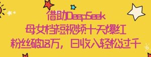 依靠DeepSeek，母女俩档小视频十天走红，粉丝们破18W，日收益轻轻松松多张