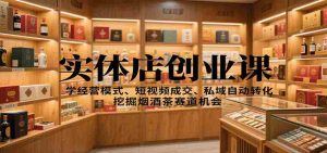 实体店创业课:学经营模式、短视频成交、私域自动转化,挖掘烟酒茶赛道机会