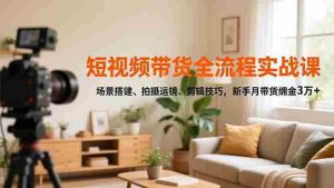 短视频带货全流程实战课，场景搭建、拍摄运镜、剪辑技巧，新手月带货佣金3万+