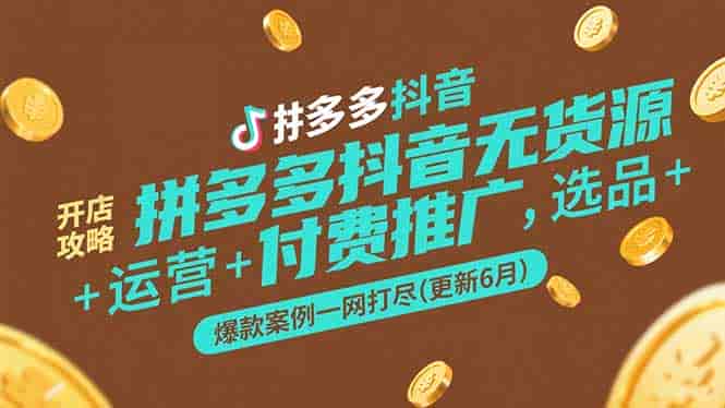 拼多多抖音无货源开店攻略，选品+运营+付费推广+爆款案例一网打尽-更新6月