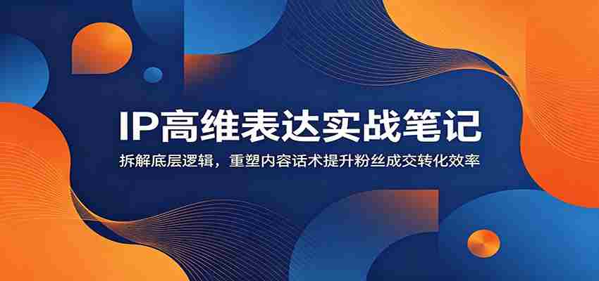 IP高维表达实战笔记：拆解底层逻辑，重塑内容话术提升粉丝成交转化效率