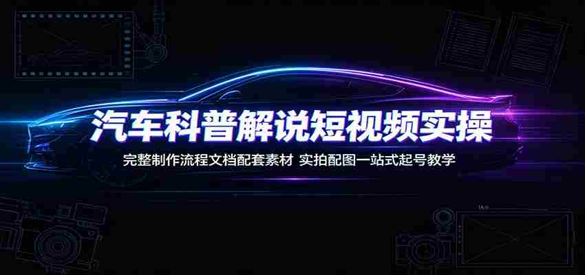 汽车科普解说短视频实操：完整制作流程文档配套素材，实拍配图一站式起号教学