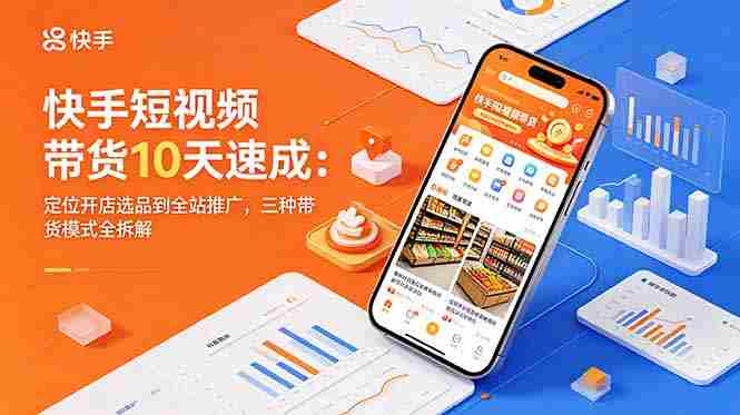 快手短视频带货10天速成：定位开店选品到全站推广，三种带货模式全拆解