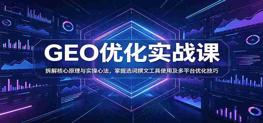GEO优化实战课：拆解核心原理与实操心法，掌握选词撰文工具使用及多平台优化技巧