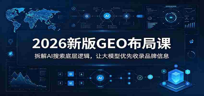 2026新版GEO布局课：拆解AI搜索底层逻辑，让大模型优先收录品牌信息
