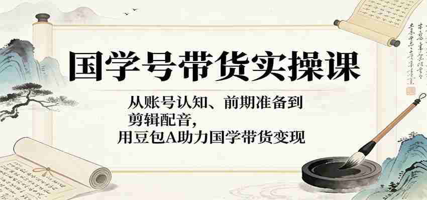 国学号带货实操课：从账号认知、前期准备到剪辑配音，用豆包AI助力国学带货变现