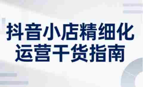 抖音小店精细化运营干货指南新版，助力商家系统提升店铺运营能力（更新26年6月）