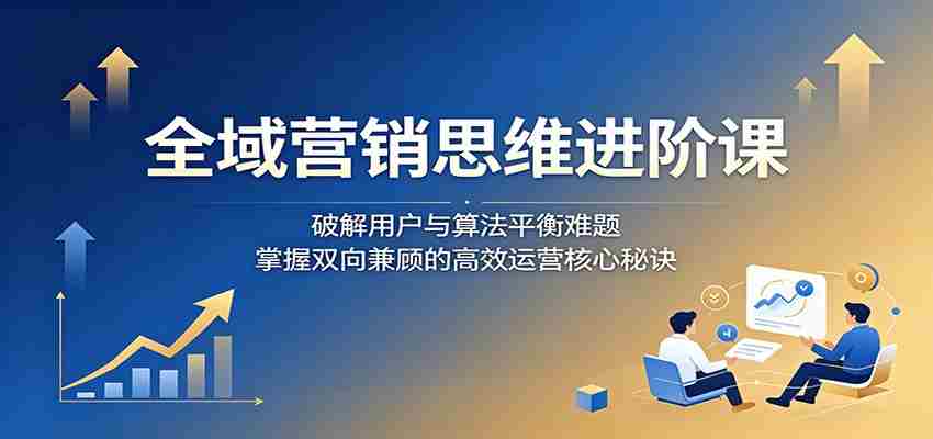 全域营销思维进阶课：破解用户与算法平衡难题，掌握双向兼顾的高效运营核心秘诀