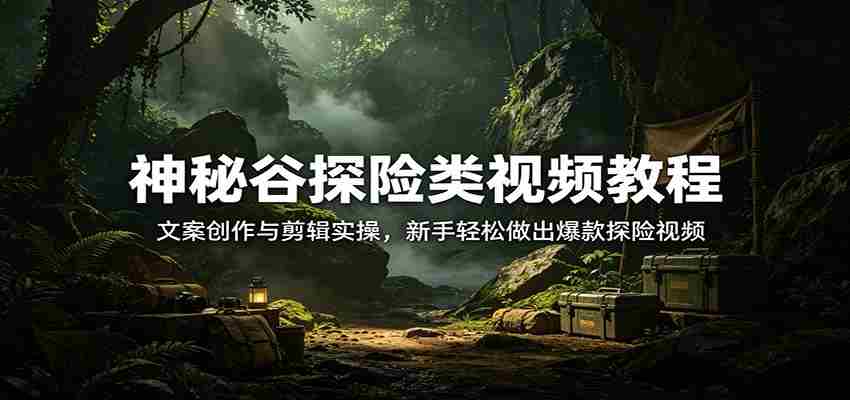 神秘谷探险类视频教程：文案创作与剪辑实操，新手轻松做出爆款探险视频