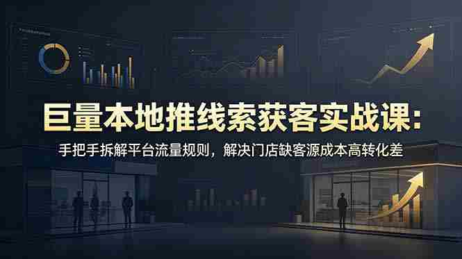 巨量本地推线索获客实战课：手把手拆解平台流量规则，解决门店缺客源成本高转化差