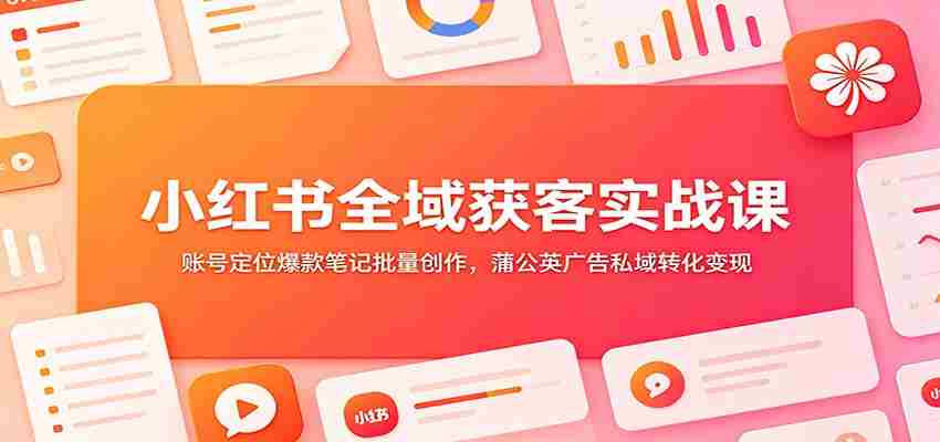 小红书全域获客实战课：账号定位爆款笔记批量创作，蒲公英广告私域转化变现