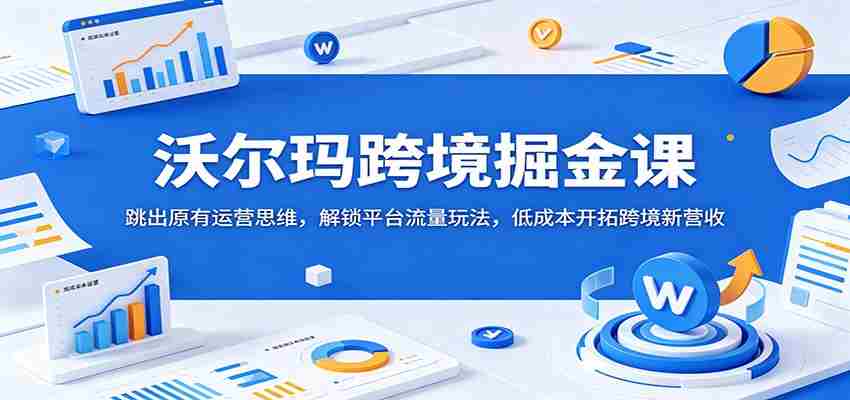 沃尔玛跨境掘金课：跳出原有运营思维，解锁平台流量玩法，低成本开拓跨境新营收