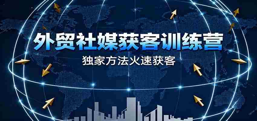 外贸社媒获客训练营，独家方法火速获客、提升成交，实现外贸降维打击（更新）