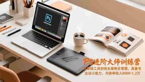 PS进阶大师训练营,从基础工具到商业案例全掌握,具备专业设计能力,月接单收入6000-1.2万