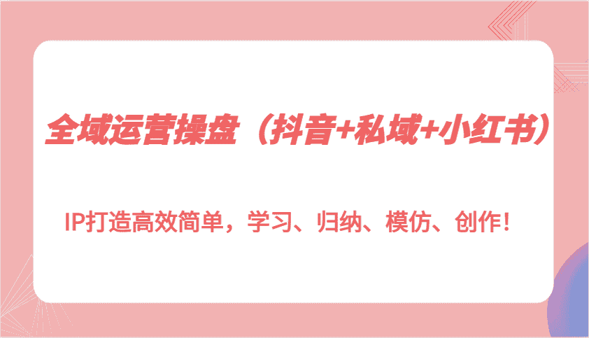 全域运营操盘（抖音+私域+小红书）IP打造高效简单，学习、归纳、模仿、创作！