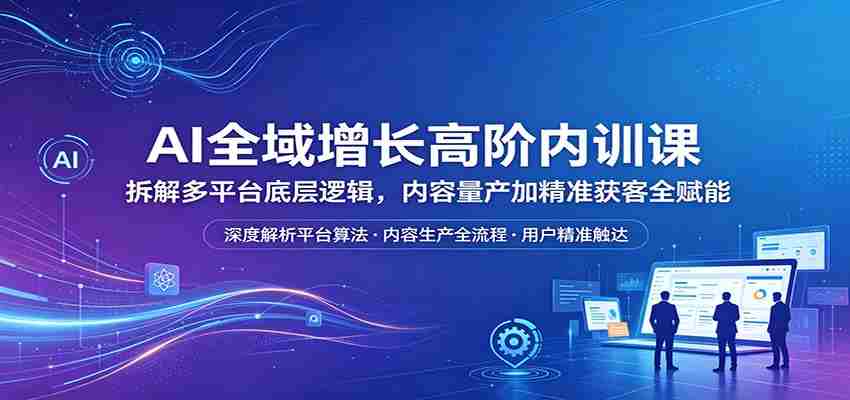 AI全域增长高阶内训课：拆解多平台底层逻辑，内容量产加精准获客全赋能