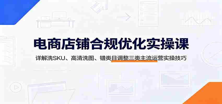 电商店铺合规优化实操课：详解洗SKU、高清洗图、错类目调整三类主流运营实操技巧