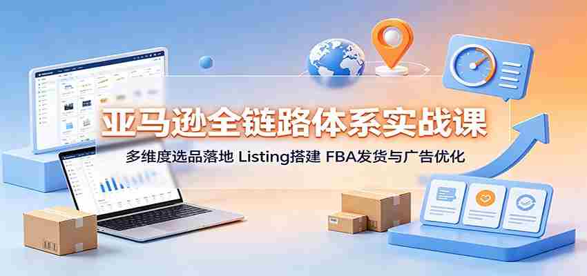 亚马逊全链路体系实战课：多维度选品落地，Listing搭建，FBA发货与广告优化