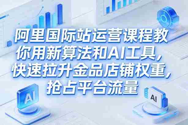 阿里国际站运营课程，教你用新算法和AI工具，快速拉升金品店铺权重，抢占平台流量（更新2026年08月）