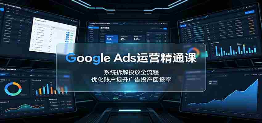 Google Ads运营精通课：系统拆解投放全流程，优化账户提升广告投产回报率