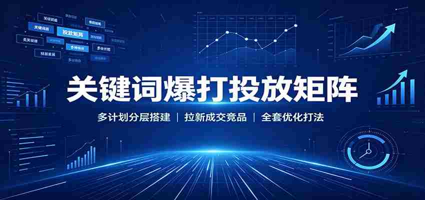 关键词爆打投放矩阵：多计划分层搭建，拉新成交竞品全套优化打法