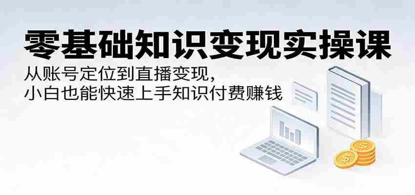 零基础知识变现实操课：从账号定位到直播变现，小白也能快速上手知识付费赚钱