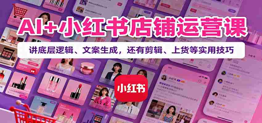 AI+小红书店铺运营课：讲底层逻辑、文案生成，还有剪辑、上货等实用技巧