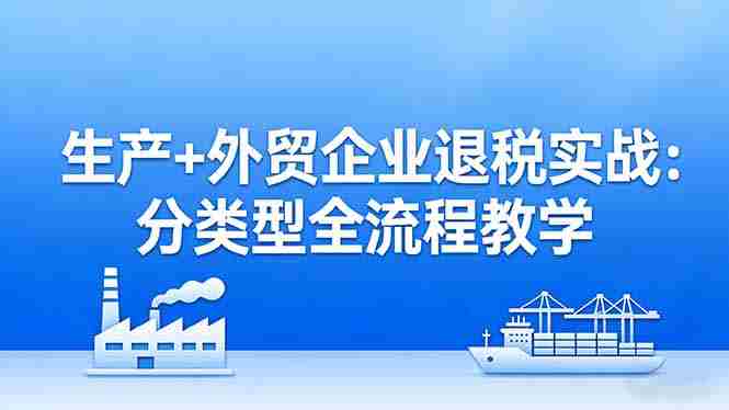 生产+外贸企业退税实战：分类型全流程教学，生产企业留抵退税最大化+外贸企业退税系统申报