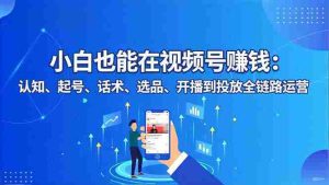 小白也能在视频号赚钱：认知、起号、话术、选品、开播到投放全链路运营